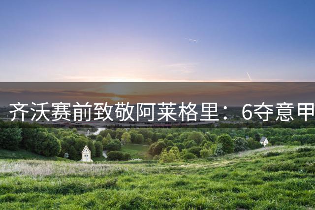 齐沃赛前致敬阿莱格里：6夺意甲的功勋值得铭记